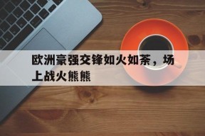 今年会app-欧洲豪强交锋如火如荼，场上战火熊熊(足球拒绝国足我加入欧洲豪强txt下载)