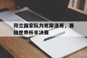 今年会-荷兰国家队力克摩洛哥，晋级世界杯半决赛