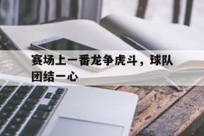 今年会app-包含赛场上一番龙争虎斗，球队团结一心的词条