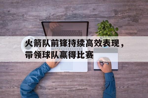 火箭队前锋持续高效表现,带领球队赢得比赛的简单介绍 火箭队前锋持续高效表现,带领球队赢得比赛的简单介绍